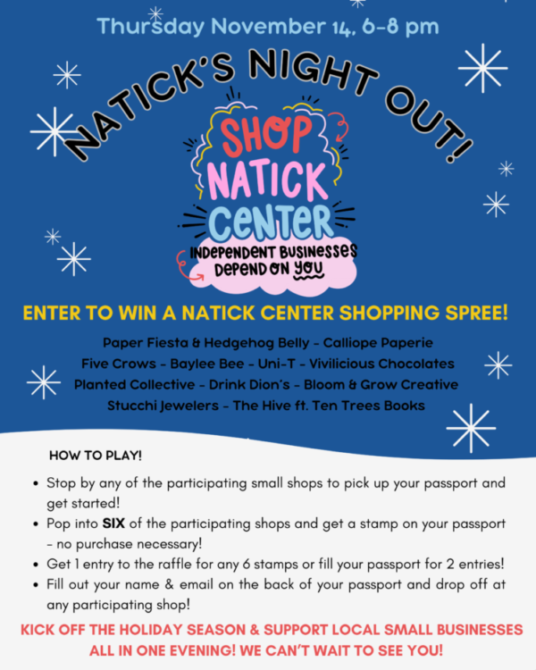 Thursday November 14, 6-8 pm Natick's Night Out! Shop Natick Center Independent Businesses Depend On You Enter to Win a Natick Center Shopping Spree! Paper Fiesta & Hedgehog Belly - Calliope Paperie Five Crows - Baylee Bee - Uni-T - Vivilicious Chocolates Planed Collective - Drink Dion's - Bloom & Grow Creative Stucchi Jewelers - The Hive ft. Ten Trees Books How to Play – Stop by any of the participating small shops to pick up your passport and get started! – Pop into SIX of the participating shops and get a stamp on your passport – no purchase necessary! – Get 1 entry to the raffle for any 6 stamps or fill your passport for 2 entries! – Fill out your name & email on the back of your passport and drop off at any participating shop! Kick off the Holiday Season & Support Local Small Businesses  All in One Evening! We Can't Wait to See You!